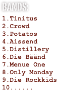 
Bands:
Tinitus
Crowd
Potatos
Aissend
Distillery
Die Bäänd
Menue One
Only Monday
Die Rockkids
.....
